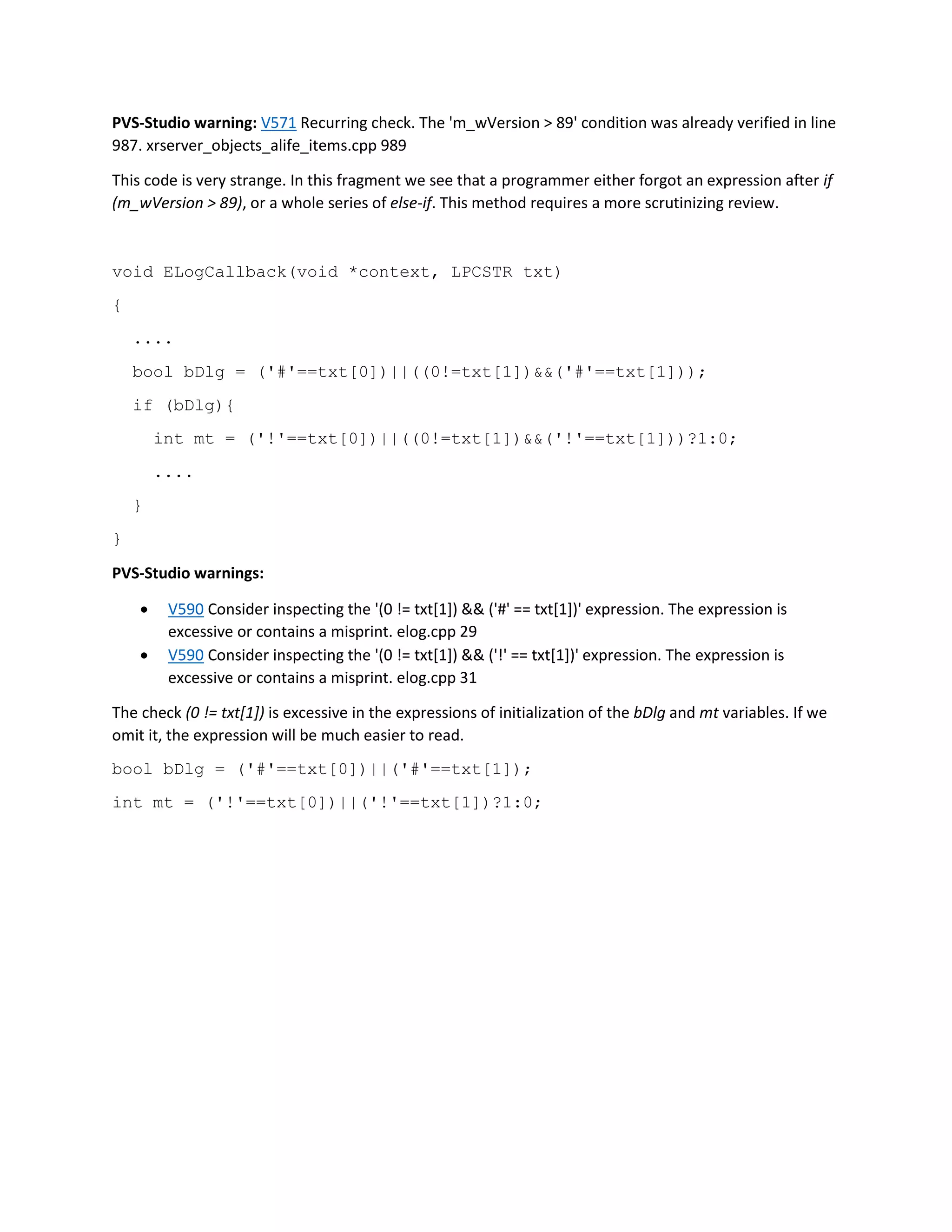 PVS-Studio warning: V571 Recurring check. The 'm_wVersion > 89' condition was already verified in line
987. xrserver_objects_alife_items.cpp 989
This code is very strange. In this fragment we see that a programmer either forgot an expression after if
(m_wVersion > 89), or a whole series of else-if. This method requires a more scrutinizing review.
void ELogCallback(void *context, LPCSTR txt)
{
....
bool bDlg = ('#'==txt[0])||((0!=txt[1])&&('#'==txt[1]));
if (bDlg){
int mt = ('!'==txt[0])||((0!=txt[1])&&('!'==txt[1]))?1:0;
....
}
}
PVS-Studio warnings:
 V590 Consider inspecting the '(0 != txt[1]) && ('#' == txt[1])' expression. The expression is
excessive or contains a misprint. elog.cpp 29
 V590 Consider inspecting the '(0 != txt[1]) && ('!' == txt[1])' expression. The expression is
excessive or contains a misprint. elog.cpp 31
The check (0 != txt[1]) is excessive in the expressions of initialization of the bDlg and mt variables. If we
omit it, the expression will be much easier to read.
bool bDlg = ('#'==txt[0])||('#'==txt[1]);
int mt = ('!'==txt[0])||('!'==txt[1])?1:0;
 