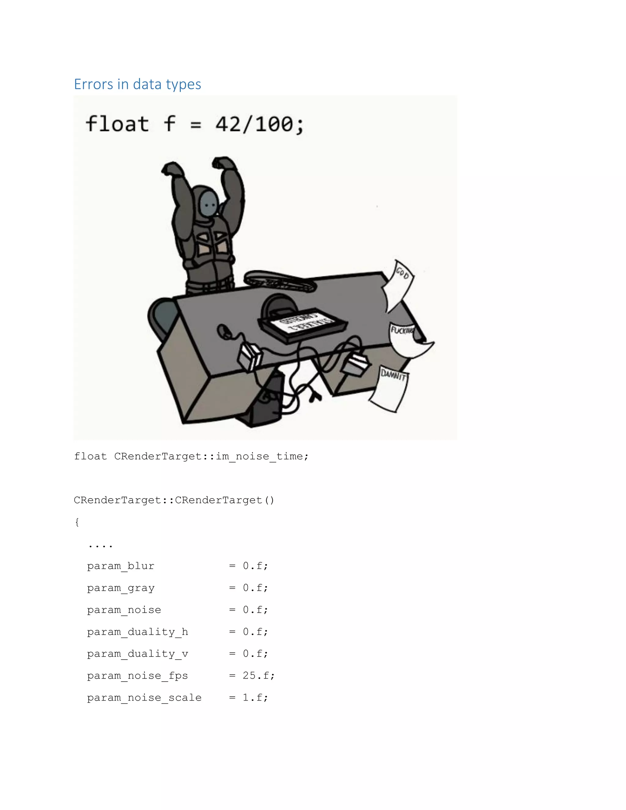 Errors in data types
float CRenderTarget::im_noise_time;
CRenderTarget::CRenderTarget()
{
....
param_blur = 0.f;
param_gray = 0.f;
param_noise = 0.f;
param_duality_h = 0.f;
param_duality_v = 0.f;
param_noise_fps = 25.f;
param_noise_scale = 1.f;
 