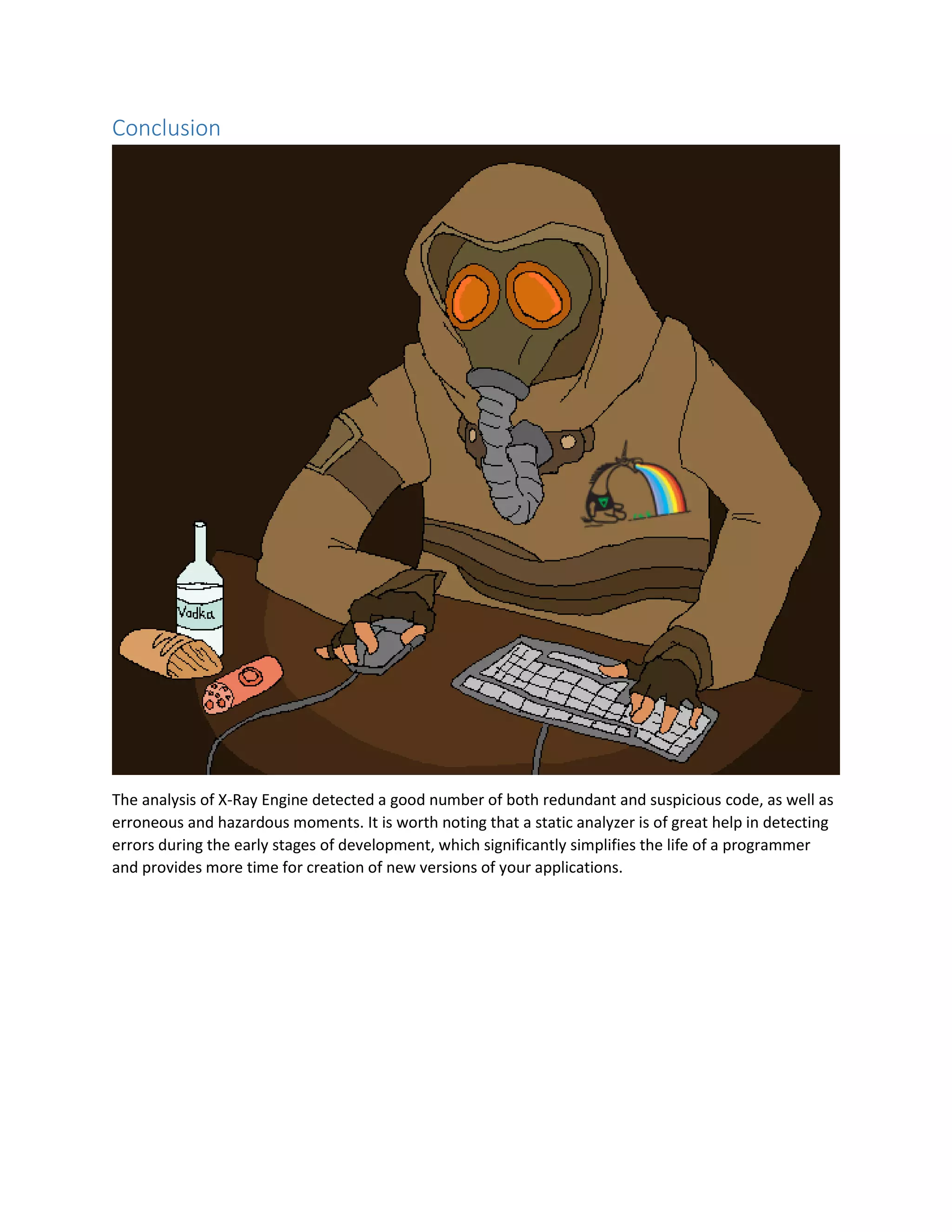 Conclusion
The analysis of X-Ray Engine detected a good number of both redundant and suspicious code, as well as
erroneous and hazardous moments. It is worth noting that a static analyzer is of great help in detecting
errors during the early stages of development, which significantly simplifies the life of a programmer
and provides more time for creation of new versions of your applications.
 