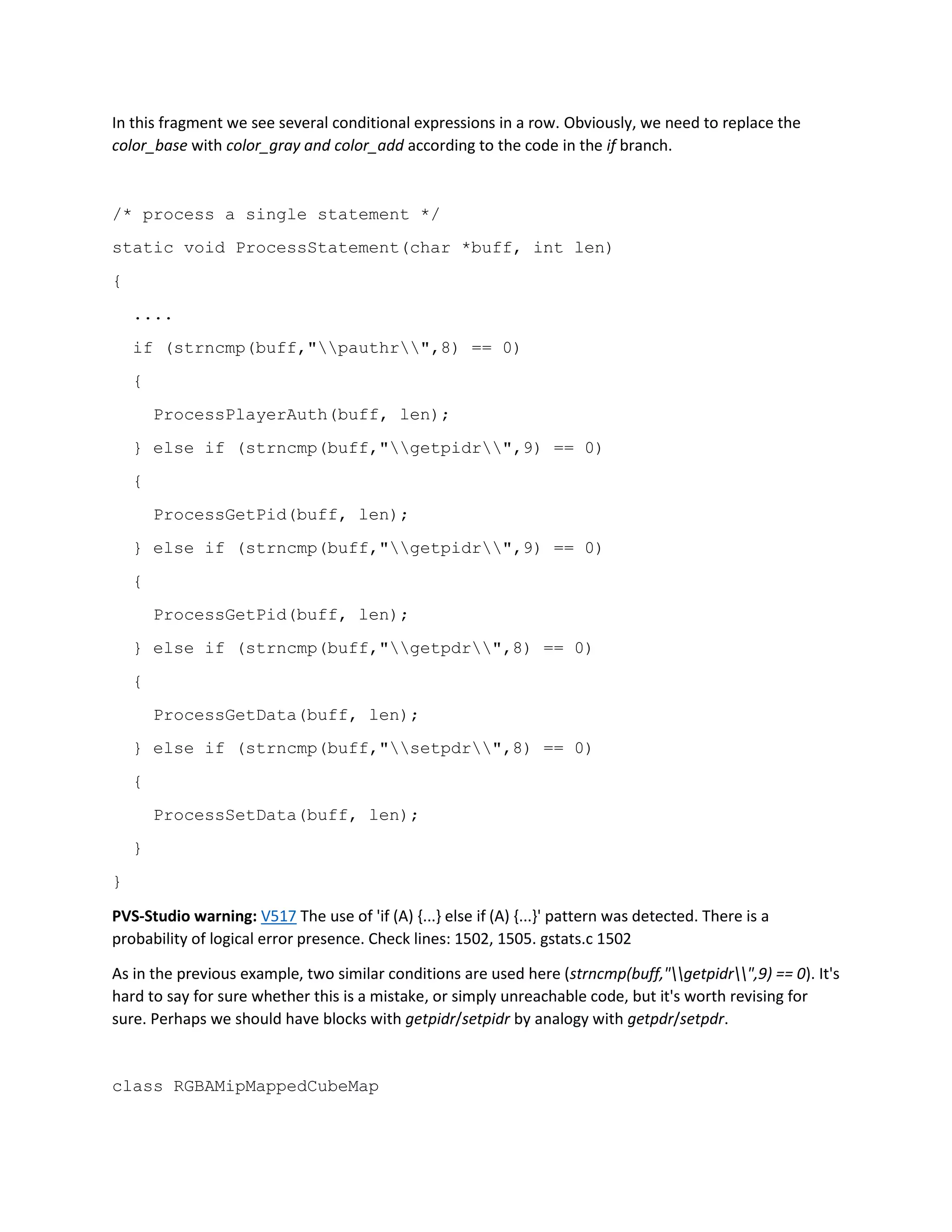 In this fragment we see several conditional expressions in a row. Obviously, we need to replace the
color_base with color_gray and color_add according to the code in the if branch.
/* process a single statement */
static void ProcessStatement(char *buff, int len)
{
....
if (strncmp(buff,"pauthr",8) == 0)
{
ProcessPlayerAuth(buff, len);
} else if (strncmp(buff,"getpidr",9) == 0)
{
ProcessGetPid(buff, len);
} else if (strncmp(buff,"getpidr",9) == 0)
{
ProcessGetPid(buff, len);
} else if (strncmp(buff,"getpdr",8) == 0)
{
ProcessGetData(buff, len);
} else if (strncmp(buff,"setpdr",8) == 0)
{
ProcessSetData(buff, len);
}
}
PVS-Studio warning: V517 The use of 'if (A) {...} else if (A) {...}' pattern was detected. There is a
probability of logical error presence. Check lines: 1502, 1505. gstats.c 1502
As in the previous example, two similar conditions are used here (strncmp(buff,"getpidr",9) == 0). It's
hard to say for sure whether this is a mistake, or simply unreachable code, but it's worth revising for
sure. Perhaps we should have blocks with getpidr/setpidr by analogy with getpdr/setpdr.
class RGBAMipMappedCubeMap
 
