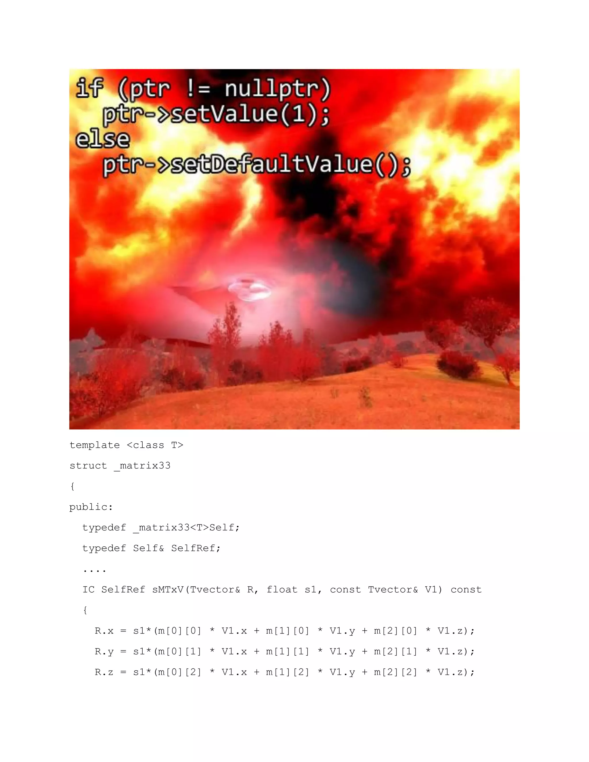 template <class T>
struct _matrix33
{
public:
typedef _matrix33<T>Self;
typedef Self& SelfRef;
....
IC SelfRef sMTxV(Tvector& R, float s1, const Tvector& V1) const
{
R.x = s1*(m[0][0] * V1.x + m[1][0] * V1.y + m[2][0] * V1.z);
R.y = s1*(m[0][1] * V1.x + m[1][1] * V1.y + m[2][1] * V1.z);
R.z = s1*(m[0][2] * V1.x + m[1][2] * V1.y + m[2][2] * V1.z);
 