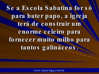 Se a Escola Sabatina for só para bater papo, a igreja terá de construir um enorme celeiro para fornecer muito milho para tantos galináceos. www.4tons.hpg.com.br   