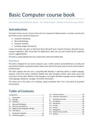 Basic Computer course book
Free University of Bolzano Bozen – Dr. Paolo Coletti ‐ Edition 8.0 (25 January 2015)
Introduction
This book contains courses’ lessons held at the Free University of Bolzano Bozen. It contains only the first
part of the courses, namely the lessons on:
 computer introduction,
 Microsoft Windows,
 computer networks,
 computer dangers and security.
It does not contain the parts on Microsoft Word, Microsoft Excel, financial functions, Microsoft Access,
computer algorithms, SPSS, Visual Basic for Applications, which are very well covered by the respective
courses’ suggested books.
This book is usually updated every year, please take a look at the edition date.
Disclaimers
This book is designed for very novice computer users. It often contains oversimplifications of reality and
every technical detail is purposely omitted. Expert users will find this book useless and, for certain aspects,
partially wrong.
This book supposes that the user is using Microsoft Windows 7 operating system in English language.
However, most of the book is perfectly readable with other Windows versions, while some menus and
instructions can be rather different if the language is not English (Windows language may be changed on
multi‐language installations: see page 7 for further information).
The novice user in this book is, for simplicity, always considered male. This is not meant to be gender
discrimination.
Table of Contents
Introduction..........................................................1
1. Computers....................................................2
1.1. Storage .........................................................2
1.2. Software .......................................................3
2. Microsoft Windows......................................6
2.1. Versions and editions...................................6
2.2. Regional and language settings....................7
2.3. File system....................................................8
3. Computer networks ...................................14
3.1. Technical aspects........................................14
3.2. Communication ......................................... 15
3.3. Internet connections ................................. 18
4. Computer security ..................................... 20
4.1. Encryption.................................................. 20
4.2. Passwords.................................................. 23
4.3. Viruses ....................................................... 25
4.4. Emails......................................................... 27
4.5. Navigation.................................................. 29
4.6. Attacks from outside ................................. 30
4.7. Backup ....................................................... 31
 
