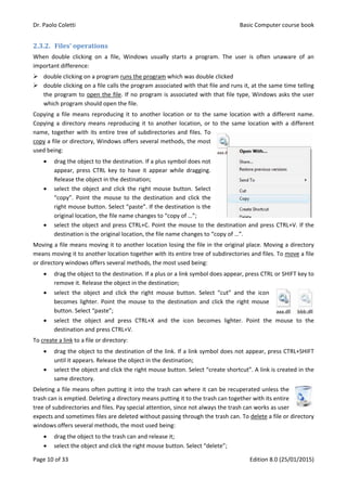 Dr. Paolo Coletti Basic Computer course book
Page 10 of 33 Edition 8.0 (25/01/2015)
2.3.2. Files’ operations
When double clicking on a file, Windows usually starts a program. The user is often unaware of an
important difference:
 double clicking on a program runs the program which was double clicked
 double clicking on a file calls the program associated with that file and runs it, at the same time telling
the program to open the file. If no program is associated with that file type, Windows asks the user
which program should open the file.
Copying a file means reproducing it to another location or to the same location with a different name.
Copying a directory means reproducing it to another location, or to the same location with a different
name, together with its entire tree of subdirectories and files. To
copy a file or directory, Windows offers several methods, the most
used being:
 drag the object to the destination. If a plus symbol does not
appear, press CTRL key to have it appear while dragging.
Release the object in the destination;
 select the object and click the right mouse button. Select
“copy”. Point the mouse to the destination and click the
right mouse button. Select “paste”. If the destination is the
original location, the file name changes to “copy of …”;
 select the object and press CTRL+C. Point the mouse to the destination and press CTRL+V. If the
destination is the original location, the file name changes to “copy of …”.
Moving a file means moving it to another location losing the file in the original place. Moving a directory
means moving it to another location together with its entire tree of subdirectories and files. To move a file
or directory windows offers several methods, the most used being:
 drag the object to the destination. If a plus or a link symbol does appear, press CTRL or SHIFT key to
remove it. Release the object in the destination;
 select the object and click the right mouse button. Select “cut” and the icon
becomes lighter. Point the mouse to the destination and click the right mouse
button. Select “paste”;
 select the object and press CTRL+X and the icon becomes lighter. Point the mouse to the
destination and press CTRL+V.
To create a link to a file or directory:
 drag the object to the destination of the link. If a link symbol does not appear, press CTRL+SHIFT
until it appears. Release the object in the destination;
 select the object and click the right mouse button. Select “create shortcut”. A link is created in the
same directory.
Deleting a file means often putting it into the trash can where it can be recuperated unless the
trash can is emptied. Deleting a directory means putting it to the trash can together with its entire
tree of subdirectories and files. Pay special attention, since not always the trash can works as user
expects and sometimes files are deleted without passing through the trash can. To delete a file or directory
windows offers several methods, the most used being:
 drag the object to the trash can and release it;
 select the object and click the right mouse button. Select “delete”;
 