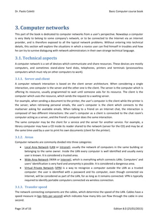 Dr. Paolo Coletti Basic Computer course book
Page 14 of 33 Edition 8.0 (25/01/2015)
3. Computer networks
This part of the book is dedicated to computer networks from a user’s perspective. Nowadays a computer
is very likely to belong to some company’s network, or to be connected to the Internet via an Internet
provider, and is therefore exposed to all the typical network problems. Without entering into technical
details, this section will explore the situations in which a novice user can find himself in troubles and how
he can try to survive dialoguing with network administrators in their own strange technical language.
3.1.Technical aspects
A computer network is a set of devices which communicate and share resources. These devices are mostly
computers, and sometimes stand‐alone hard disks, telephones, printers and terminals (processorless
computers which must rely on other computers to work).
3.1.1. Server and client
A computer network interaction is based on the client server architecture. When considering a single
interaction, one computer is the server and the other one is the client. The server is the computer which is
offering its resource, usually programmed to wait until someone asks for its resource. The client is the
computer which uses the resource, which sends the request to a waiting server.
For example, when sending a document to the printer, the user’s computer is the client while the printer is
the server; when retrieving personal emails, the user’s computer is the client which connects to the
mailserver asking for available emails. When talking to a friend on an Internet chat, the interaction is
composed of two different interactions: the user’s computer as a client is connected to the chat room’s
computer acting as a server, and the friend’s computer does the same interaction.
The same computer may be the client for a service and the server for another service. For example, a
library computer may have a CD inside its reader shared to the network (server for the CD) and may be at
the same time used by a user to print his own documents (client for the printer).
3.1.2. Areas
Computer networks are commonly divided into three categories:
 Local Area Network (LAN or Intranet), usually the network of computers in the same building or
belonging to the same owner. Inside the LAN every computer is well identified and usually every
user is known. It is considered a trusted area.
 Wide Area Network (WAN or Internet), which is everything which connects LANs. Computers’ and
users’ identification is very hard and anonymity is possible. It is considered a dangerous area.
 Virtual Private Network (VPN) is a way to recognize a computer outside the LAN as a trusted
computer: the user is identified with a password and his computer, even though connected via
Internet, will be considered as part of the LAN, for as long as it remains connected. VPN is typically
required to identify portable computers connected via wireless connection.
3.1.3. Transfer speed
The network connecting components are the cables, which determine the speed of the LAN. Cables have a
speed measure in bps (bits per second) which indicates how many bits can flow through the cable in one
second.
 