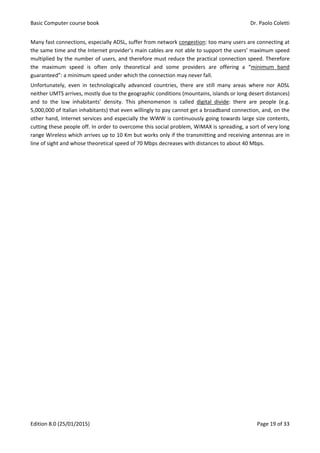 Basic Computer course book Dr. Paolo Coletti
Edition 8.0 (25/01/2015) Page 19 of 33
Many fast connections, especially ADSL, suffer from network congestion: too many users are connecting at
the same time and the Internet provider’s main cables are not able to support the users’ maximum speed
multiplied by the number of users, and therefore must reduce the practical connection speed. Therefore
the maximum speed is often only theoretical and some providers are offering a “minimum band
guaranteed”: a minimum speed under which the connection may never fall.
Unfortunately, even in technologically advanced countries, there are still many areas where nor ADSL
neither UMTS arrives, mostly due to the geographic conditions (mountains, islands or long desert distances)
and to the low inhabitants’ density. This phenomenon is called digital divide: there are people (e.g.
5,000,000 of Italian inhabitants) that even willingly to pay cannot get a broadband connection, and, on the
other hand, Internet services and especially the WWW is continuously going towards large size contents,
cutting these people off. In order to overcome this social problem, WiMAX is spreading, a sort of very long
range Wireless which arrives up to 10 Km but works only if the transmitting and receiving antennas are in
line of sight and whose theoretical speed of 70 Mbps decreases with distances to about 40 Mbps.
 