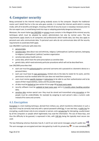 Dr. Paolo Coletti Basic Computer course book
Page 20 of 33 Edition 8.0 (25/01/2015)
4. Computer security
Being connected to the Internet means giving anybody access to the computer. Despite the traditional
novice user’s belief that he is the one who goes outside, it is instead the Internet world which is coming
inside, with all its benefits and dangers. Knowing a little bit of security issues is nowadays necessary even to
the non‐expert user, to avoid being lured into traps or adopting potentially dangerous behaviors.
Moreover, the recent Italian law 196/2003 on privacy issues contains in the Allegato B the minimal security
techniques which must be adopted by system administrators but also by normal users. This law
requirements apply clearly to all companies and professionals which handle data, but they also apply to
personal users who communicate data. To personal users who do not communicate data still the security
requirements to avoid data theft apply.
Law 196/2003 in particular splits data into:
 personal data
 sensitive data: data about race and ethnicity, religious / philosophical / political opinions, belonging
to religious / philosophical / political / workers organization
 sensitive data about health and sex
 justice data, which have the same prescriptions as sensitive data
 genetic data, which need extremely particular procedures which will not be described here.
Law 196/2003 prescribes that:
 each user must be authenticated by a personal username and a password or a biometric device or a
personal token;
 each user must have its own permissions, limited only to the data he needs for his work, and the
permissions must be revoked when the user does not need them anymore;
 users must receive specific training or instructions to be able to use their authentication and to be
aware of their responsibilities, duties and the possible dangers;
 all data must be backed up (see section 4.6 on page 30) at least every week;
 security software must be updated at least every year and or 6 months when handling sensitive
data;
 sensitive data receive special care: they must be stored and transmitted using encryption or the
people must be unidentifiable, for example by assigning to each person’s data a numeric code
instead of his name and surname.
4.1.Encryption
Encryption is a text masking technique, derived from military use, which transforms information in such a
way that it may be correctly read only with a special password called key. It uses two keys, a public key for
encrypting, usually known only to one computer or person, and a private key for decrypting, usually known
by all the computers or people which legitimately may read the information. The size of these keys, and
thus the difficulty to be guessed, is expressed in bits, with 128 bits being the typically most secure size
used.
The two following schemas illustrates how B, C and D can send secret messages using A’s public key .
The sent messages are encrypted and later decrypted by A with his private key . In case somebody
 