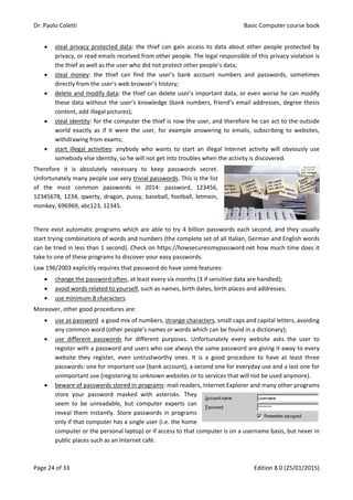 Dr. Paolo Coletti Basic Computer course book
Page 24 of 33 Edition 8.0 (25/01/2015)
 steal privacy protected data: the thief can gain access to data about other people protected by
privacy, or read emails received from other people. The legal responsible of this privacy violation is
the thief as well as the user who did not protect other people’s data;
 steal money: the thief can find the user’s bank account numbers and passwords, sometimes
directly from the user’s web browser’s history;
 delete and modify data: the thief can delete user’s important data, or even worse he can modify
these data without the user’s knowledge (bank numbers, friend’s email addresses, degree thesis
content, add illegal pictures);
 steal identity: for the computer the thief is now the user, and therefore he can act to the outside
world exactly as if it were the user, for example answering to emails, subscribing to websites,
withdrawing from exams;
 start illegal activities: anybody who wants to start an illegal Internet activity will obviously use
somebody else identity, so he will not get into troubles when the activity is discovered.
Therefore it is absolutely necessary to keep passwords secret.
Unfortunately many people use very trivial passwords. This is the list
of the most common passwords in 2014: password, 123456,
12345678, 1234, qwerty, dragon, pussy, baseball, football, letmein,
monkey, 696969, abc123, 12345.
There exist automatic programs which are able to try 4 billion passwords each second, and they usually
start trying combinations of words and numbers (the complete set of all Italian, German and English words
can be tried in less than 1 second). Check on https://howsecureismypassword.net how much time does it
take to one of these programs to discover your easy passwords.
Law 196/2003 explicitly requires that password do have some features:
 change the password often, at least every six months (3 if sensitive data are handled);
 avoid words related to yourself, such as names, birth dates, birth places and addresses;
 use minimum 8 characters.
Moreover, other good procedures are:
 use as password a good mix of numbers, strange characters, small caps and capital letters, avoiding
any common word (other people’s names or words which can be found in a dictionary);
 use different passwords for different purposes. Unfortunately every website asks the user to
register with a password and users who use always the same password are giving it away to every
website they register, even untrustworthy ones. It is a good procedure to have at least three
passwords: one for important use (bank account), a second one for everyday use and a last one for
unimportant use (registering to unknown websites or to services that will not be used anymore).
 beware of passwords stored in programs: mail readers, Internet Explorer and many other programs
store your password masked with asterisks. They
seem to be unreadable, but computer experts can
reveal them instantly. Store passwords in programs
only if that computer has a single user (i.e. the home
computer or the personal laptop) or if access to that computer is on a username basis, but never in
public places such as an Internet café.
 