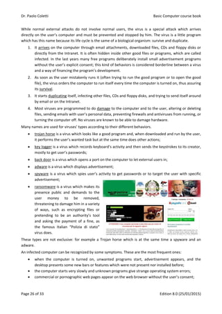 Dr. Paolo Coletti Basic Computer course book
Page 26 of 33 Edition 8.0 (25/01/2015)
While normal external attacks do not involve normal users, the virus is a special attack which arrives
directly on the user’s computer and must be prevented and stopped by him. The virus is a little program
which has this name because its life cycle is the same of a biological organism: survive and duplicate.
1. It arrives on the computer through email attachments, downloaded files, CDs and floppy disks or
directly from the Intranet. It is often hidden inside other good files or programs, which are called
infected. In the last years many free programs deliberately install small advertisement programs
without the user’s explicit consent; this kind of behaviors is considered borderline between a virus
and a way of financing the program’s development.
2. As soon as the user mistakenly runs it (often trying to run the good program or to open the good
file), the virus orders the computer to run itself every time the computer is turned on, thus assuring
its survival.
3. It starts duplicating itself, infecting other files, CDs and floppy disks, and trying to send itself around
by email or on the Intranet.
4. Most viruses are programmed to do damage to the computer and to the user, altering or deleting
files, sending emails with user’s personal data, preventing firewalls and antiviruses from running, or
turning the computer off. No viruses are known to be able to damage hardware.
Many names are used for viruses’ types according to their different behaviors.
 trojan horse is a virus which looks like a good program and, when downloaded and run by the user,
it performs the user’s wanted task but at the same time does other actions;
 key logger is a virus which records keyboard’s activity and then sends the keystrokes to its creator,
mostly to get user’s passwords;
 back door is a virus which opens a port on the computer to let external users in;
 adware is a virus which displays advertisement;
 spyware is a virus which spies user’s activity to get passwords or to target the user with specific
advertisement;
 ransomware is a virus which makes its
presence public and demands to the
user money to be removed,
threatening to damage him in a variety
of ways, such as encrypting files or
pretending to be an authority’s tool
and asking the payment of a fine, as
the famous Italian “Polizia di stato”
virus does.
These types are not exclusive: for example a Trojan horse which is at the same time a spyware and an
adware.
An infected computer can be recognized by some symptoms. These are the most frequent ones:
 when the computer is turned on, unwanted programs start, advertisement appears, and the
desktop presents some new bars or features which were not present nor installed before;
 the computer starts very slowly and unknown programs give strange operating system errors;
 commercial or pornographic web pages appear on the web browser without the user’s consent;
 