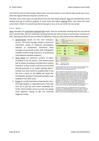 Dr. Paolo Coletti Basic Computer course book
Page 28 of 33 Edition 8.0 (25/01/2015)
arrival of this kind of email usually creates havoc, since the receiver is sure that the fake sender has a virus,
while the original infected computer is another one.
The basic rule is never open any attachment from the mail reader program. Save the attached files on the
desktop and run an antivirus program to check these files before opening them. Even when the email
comes from a friend: he cannot know that to have got a virus, or he can not be the real sender.
4.4.2. Spam
Spam messages are unsolicited unwanted bulk emails. They are unsolicited, meaning that the user did not
ask to receive them, they are unwanted, meaning that the user did not want to receive them, and they are
bulk, meaning that they are sent to millions of addresses. They are used mainly for four different purposes:
 advertisement emails are the most innocuous
version. The email message contains commercial
information usually on medicines, pornography,
software or investments. Sometimes these
messages are purposely written with orthographic
mistakes or with strange characters, to avoid being
intercepted by antispam programs;
 chain letters are electronic versions of letters
circulating in the XX century. They promise good
luck to anyone resending it and bad luck to anyone
trashing it, or they contain a sad story of an ill child
desiring postcards or an urgent warning about a
terrible virus: their content is probably false or too
old, and a search on the WWW will reveal this
immediately. Sending it around will probably cause
complains from other users;
 frauds are usually long letters proposing the user a
semi‐legal bargain or a big lottery prize. Their only
aims are to get the user’s bank coordinates for
further illicit activities and to lure him into paying
small expenses hoping to get the promised
imaginary money;
 