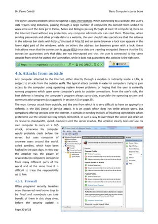 Dr. Paolo Coletti Basic Computer course book
Page 30 of 33 Edition 8.0 (25/01/2015)
The other security problem while navigating is data interception. When connecting to a website, the user’s
data travels long distances, passing through a large number of computers (to connect from unibz.it to
www.athesia.it the data go to Padua, Milan and Bologna passing through at least 13 computers). Data on
the Internet travel without any protection, any computer administrator can read them. Therefore, when
sending passwords and other private data to a website, the user should take special care that the address
in the address bar starts with https:// (instead of http://) and on some browser a lock icon appears in the
lower right part of the windows, while on others the address bar becomes green with a lock: these
indications mean that the connection is secure (SSL) since data are traveling encrypted. Beware that the SSL
connection guarantees only that data are not intercepted and that the user is connected to the same
website from which he started the connection, while it does not guaranteed this website is the right one.
4.6.Attacks from outside
Any computer attached to the Internet, either directly through a modem or indirectly inside a LAN, is
subject to attacks from the outside WAN. The typical attack consists in external computers trying to gain
access to the computer using operating system known problems or hoping that the user is currently
running programs which open some computer’s parts to outside connections. From the user’s side, the
best defense is keeping the computer’s program always up‐to‐date, especially the operating system and
communication programs (as suggested in section 4.5 on page 29).
The most famous attack from outside, and the one from which it is very difficult to have an appropriate
defense, is the DoS Denial of Service attack. It is an attack which does not strike private users, but
companies offering services over the Internet. It consists in sending millions of incoming connections which
pretend to use the service but stay simply connected, in such a way to overcrowd the server and drain all
its resources (bandwidth, speed, memory) until the server crashes. The attacker clearly does not use his
own computer to carry on a DoS
attack, otherwise his computer
would probably crash before the
server, but uses computer of
unaware users around the world,
called zombies, which have been
hacked in the past days. In this way
the attacker has the power of
several dozen computers connected
from many different parts of the
world and at the same time it is
difficult to trace the responsibility
up to him.
4.6.1. Firewall
Often programs’ security breaches
once discovered need some days to
be fixed and somebody can take
benefit of them in this short time,
before the security update is
 