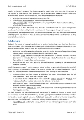 Basic Computer course book Dr. Paolo Coletti
Edition 8.0 (25/01/2015) Page 31 of 33
installed on the user’s computer. Therefore on every LAN, usually in the point where the LAN connects to
the Internet, or more often on every computer a special program called firewall is running. The firewall
examines all the incoming and outgoing traffic, using the following analysis techniques:
 which internal program is originating/receiving the traffic,
 from/to which external address is the traffic originated/directed,
 what amount of traffic is passing from/to the same program to/from the same external address,
 which kind of data are passing.
Making an analysis of these data clearly slows down the connection but lets the firewall stop potential
unauthorized connection, putting them in a wait state until the user’s gives his approval or denial.
Windows Seven operating system comes with a firewall preinstalled, which lets the user customize which
kind of programs are allowed to make or receive connections and determine rules to approve or deny
automatically connections.
4.7.Backup
Backup is the process of copying important data to another location to prevent their loss. Sometimes
programs and even entire operating systems are copied, to be able to immediately continue working even
when a computer breaks. There are three very good reasons to do regular backups:
 against the user, who can accidentally delete some files or who can modify files and then change
his mind. Having a recent backup handy can often save hours of work;
 against the system, which can suddenly break due to hardware or software problems. Even hard
disks tend to be unreliable after some years of continuous activity. A recent backup saves the user
from redoing all the work of the previous months;
 against viruses and other users, which can delete and alter files: a backup can save a user coming
back from vacations.
Usually the operating system’s and the programs’ backup are done by system administrators: law 196/2003
explicitly requires an instantaneous backup for all sensitive data and that data are restored within 7 days in
case of loss. However, there are some files which should be taken in charge by the user himself:
 personally created data files, including all documents and images created by the user, and any
other file which is a result of the user’s personal work;
 in case emails are not handled with an online system: the contacts, calendar and the emails (mail
readers usually offer a way to save them into files to be used for backup);
 some programs require a lot of configuration and store their configuration in configuration files,
which are usually in the program’s directory;
 all the stuff which is difficult to find again, such as documents from other people or downloaded
from forgotten websites.
The place where the files are copied determines the reliability of the backup. It should be a large, cheap
and fast storage device. It should also be handy, since the typical problem with backup is that the user does
not takes time to do it regularly and, when the backup is too old, it is worthless. For home or simple office
users, the Friday morning backup is a good timing solution. Good storage devices to be used are:
 a second hard disk, used only for backup, which is very fast and very large and always ready to be
used;
 