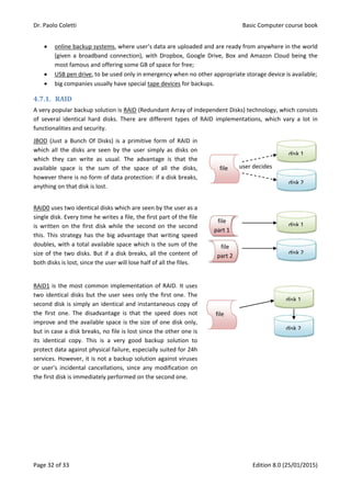 Dr. Paolo Coletti Basic Computer course book
Page 32 of 33 Edition 8.0 (25/01/2015)
 online backup systems, where user’s data are uploaded and are ready from anywhere in the world
(given a broadband connection), with Dropbox, Google Drive, Box and Amazon Cloud being the
most famous and offering some GB of space for free;
 USB pen drive, to be used only in emergency when no other appropriate storage device is available;
 big companies usually have special tape devices for backups.
4.7.1. RAID
A very popular backup solution is RAID (Redundant Array of Independent Disks) technology, which consists
of several identical hard disks. There are different types of RAID implementations, which vary a lot in
functionalities and security.
JBOD (Just a Bunch Of Disks) is a primitive form of RAID in
which all the disks are seen by the user simply as disks on
which they can write as usual. The advantage is that the
available space is the sum of the space of all the disks,
however there is no form of data protection: if a disk breaks,
anything on that disk is lost.
RAID0 uses two identical disks which are seen by the user as a
single disk. Every time he writes a file, the first part of the file
is written on the first disk while the second on the second
this. This strategy has the big advantage that writing speed
doubles, with a total available space which is the sum of the
size of the two disks. But if a disk breaks, all the content of
both disks is lost, since the user will lose half of all the files.
RAID1 is the most common implementation of RAID. It uses
two identical disks but the user sees only the first one. The
second disk is simply an identical and instantaneous copy of
the first one. The disadvantage is that the speed does not
improve and the available space is the size of one disk only,
but in case a disk breaks, no file is lost since the other one is
its identical copy. This is a very good backup solution to
protect data against physical failure, especially suited for 24h
services. However, it is not a backup solution against viruses
or user’s incidental cancellations, since any modification on
the first disk is immediately performed on the second one.
file
part 2
disk 1
disk 2
user decides
file
disk 1
disk 2
file
disk 1
disk 2
file
part 1
 
