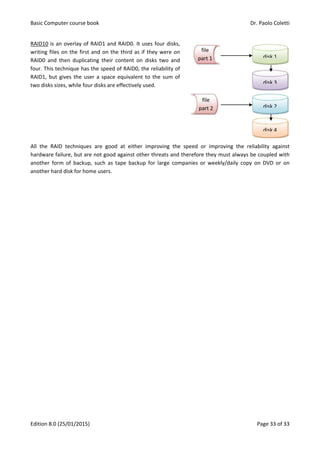 Basic Computer course book Dr. Paolo Coletti
Edition 8.0 (25/01/2015) Page 33 of 33
RAID10 is an overlay of RAID1 and RAID0. It uses four disks,
writing files on the first and on the third as if they were on
RAID0 and then duplicating their content on disks two and
four. This technique has the speed of RAID0, the reliability of
RAID1, but gives the user a space equivalent to the sum of
two disks sizes, while four disks are effectively used.
All the RAID techniques are good at either improving the speed or improving the reliability against
hardware failure, but are not good against other threats and therefore they must always be coupled with
another form of backup, such as tape backup for large companies or weekly/daily copy on DVD or on
another hard disk for home users.
file
part 1 disk 1
disk 2
file
part 2
disk 3
disk 4
 