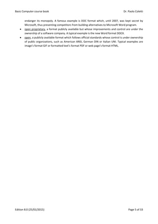 Basic Computer course book Dr. Paolo Coletti
Edition 8.0 (25/01/2015) Page 5 of 33
endanger its monopoly. A famous example is DOC format which, until 2007, was kept secret by
Microsoft, thus preventing competitors from building alternatives to Microsoft Word program.
 open proprietary, a format publicly available but whose improvements and control are under the
ownership of a software company. A typical example is the new Word format DOCX.
 open, a publicly available format which follows official standards whose control is under ownership
of public organizations, such as American ANSI, German DIN or Italian UNI. Typical examples are
image’s format GIF or formatted text’s format PDF or web page’s format HTML.
 