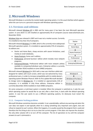 Dr. Paolo Coletti Basic Computer course book
Page 6 of 33 Edition 8.0 (25/01/2015)
2. Microsoft Windows
Microsoft Windows is currently the market leader operating system, it is the usual interface which appears
when the user turns on a personal computer with Windows operating system.
2.1.Versions and editions
Microsoft released Windows XP in 2001 and for many years it has been the main Microsoft operative
system. In June 2014 it is still installed on approximately 5% of computers (source www.w3schools.com,
November 2014).
Windows Vista was released in 2007 and it was not a market success. Currently
it is installed on less than 1% of computers.
Microsoft released Windows 7 in 2009, which is the currently more widespread
Microsoft operative system. It is installed on approximately 57% of computers.
Its editions are:
 Starter and Home Basic, cheap versions with severe limitations, used
mostly on small notebooks;
 Home Premium, home user’s edition;
 Professional, personal business’ edition which includes more network
programs;
 Enterprise/Ultimate, Professional edition with more network utilities
available to companies/individual users. Enterprise edition is currently
(December 2014) installed on some UNIBZ computers.
Microsoft released Windows 8 in 2013 with a new user interface called and
designed for tablets with touch screen, which was not welcomed by many
professional users, in order to increase compatibility with its mobile device’s
operating system Windows Phone 8. With its first update Microsoft decided
to change name to Windows 8.1. It is installed on approximately 21% of
computers. It is available in only three editions. Enterprise edition is
currently (December 2014) installed on most UNIBZ computers.
On some computers a multi‐boot system is installed. When the computer is switched on, it asks the user
which operating system he would like to use and, after a short time, it starts with the default operating
system. In case the user wants to use a different operating systems, he obviously must restart the
computer.
2.1.1. Computer locking problem
Microsoft Windows sometimes becomes unstable: it can unpredictably, without any warning and when the
user does not expect it and typically when he is doing something very important and urgent, lock and
refuse to respond to user’s actions. When this happens, it is usually caused by the program that is used and
therefore the first thing to do is to try to close the current program. If this does not improve the situation,
the only other solution left is to turn off the computer. The list of operations to try until the computer
answers to user’s commands is:
Home Premium
Professional
Enterprise/Ultimate
Home Basic
Starter
Windows 8 Enterprise
Windows 8 Pro Basic
Windows 8
 