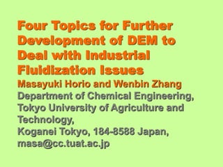 Four Topics for Further
Development of DEM to
Deal with Industrial
Fluidization Issues
Masayuki Horio and Wenbin Zhang
Department of Chemical Engineering,
Tokyo University of Agriculture and
Technology,
Koganei Tokyo, 184-8588 Japan,
masa@cc.tuat.ac.jp
 