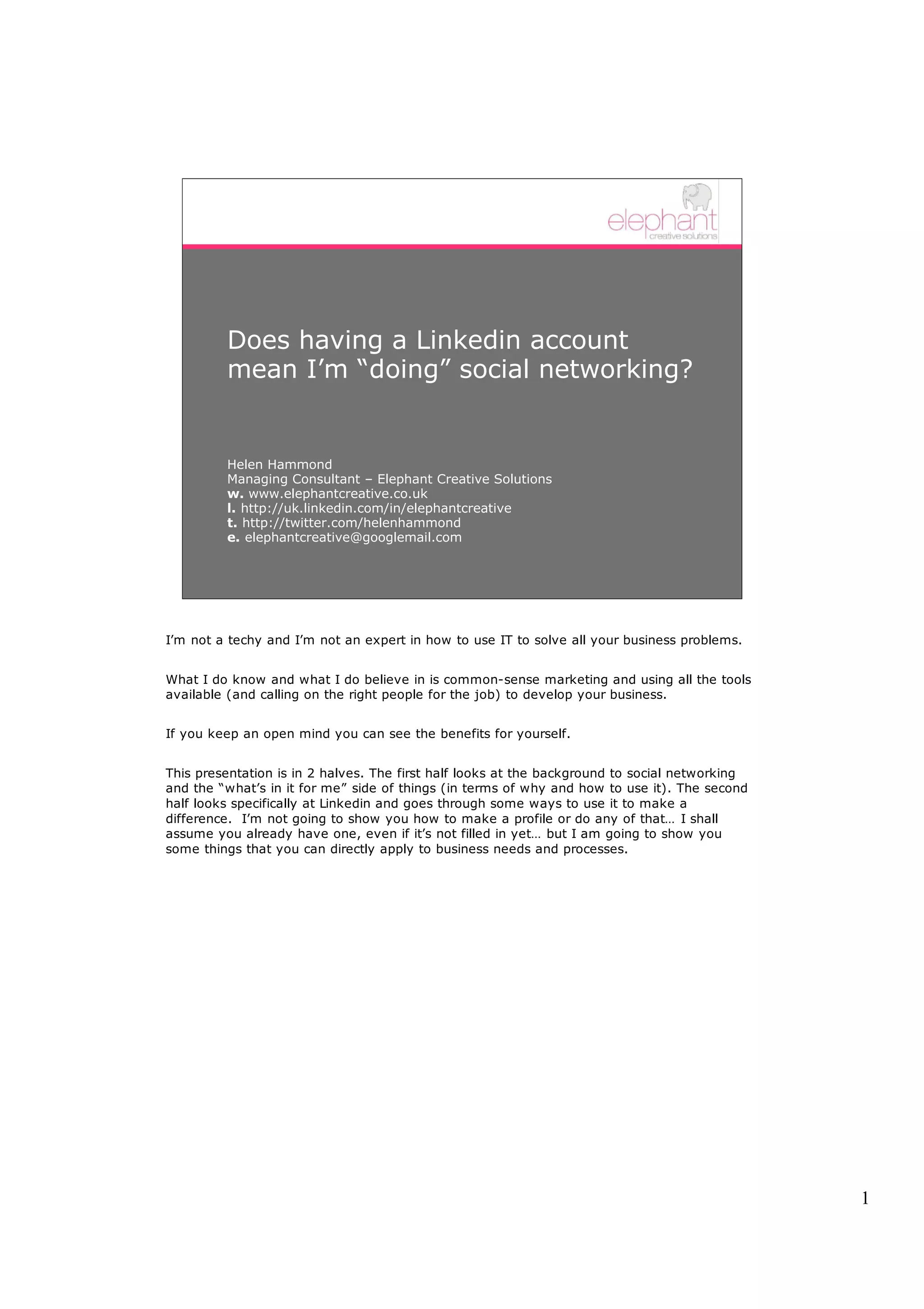 Does having a Linkedin account
         mean I’m “doing” social networking?


         Helen Hammond
         Managing Consultant – Elephant Creative Solutions
         w. www.elephantcreative.co.uk
         l. http://uk.linkedin.com/in/elephantcreative
         t. http://twitter.com/helenhammond
         e. elephantcreative@googlemail.com




I’m not a techy and I’m not an expert in how to use IT to solve all your business problems.


What I do know and what I do believe in is common-sense marketing and using all the tools
available (and calling on the right people for the job) to develop your business.


If you keep an open mind you can see the benefits for yourself.


This presentation is in 2 halves. The first half looks at the background to social networking
and the “what’s in it for me” side of things (in terms of why and how to use it). The second
half looks specifically at Linkedin and goes through some ways to use it to make a
difference. I’m not going to show you how to make a profile or do any of that… I shall
assume you already have one, even if it’s not filled in yet… but I am going to show you
some things that you can directly apply to business needs and processes.




                                                                                                1
 