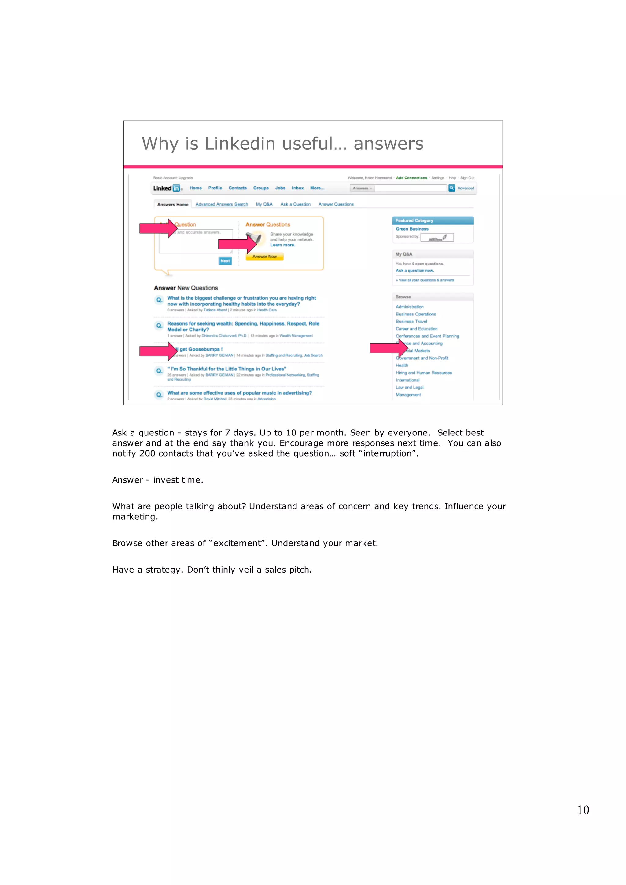Why is Linkedin useful… answers




Ask a question - stays for 7 days. Up to 10 per month. Seen by everyone. Select best
answer and at the end say thank you. Encourage more responses next time. You can also
notify 200 contacts that you’ve asked the question… soft “interruption”.


Answer - invest time.


What are people talking about? Understand areas of concern and key trends. Influence your
marketing.


Browse other areas of “excitement”. Understand your market.


Have a strategy. Don’t thinly veil a sales pitch.




                                                                                            10
 