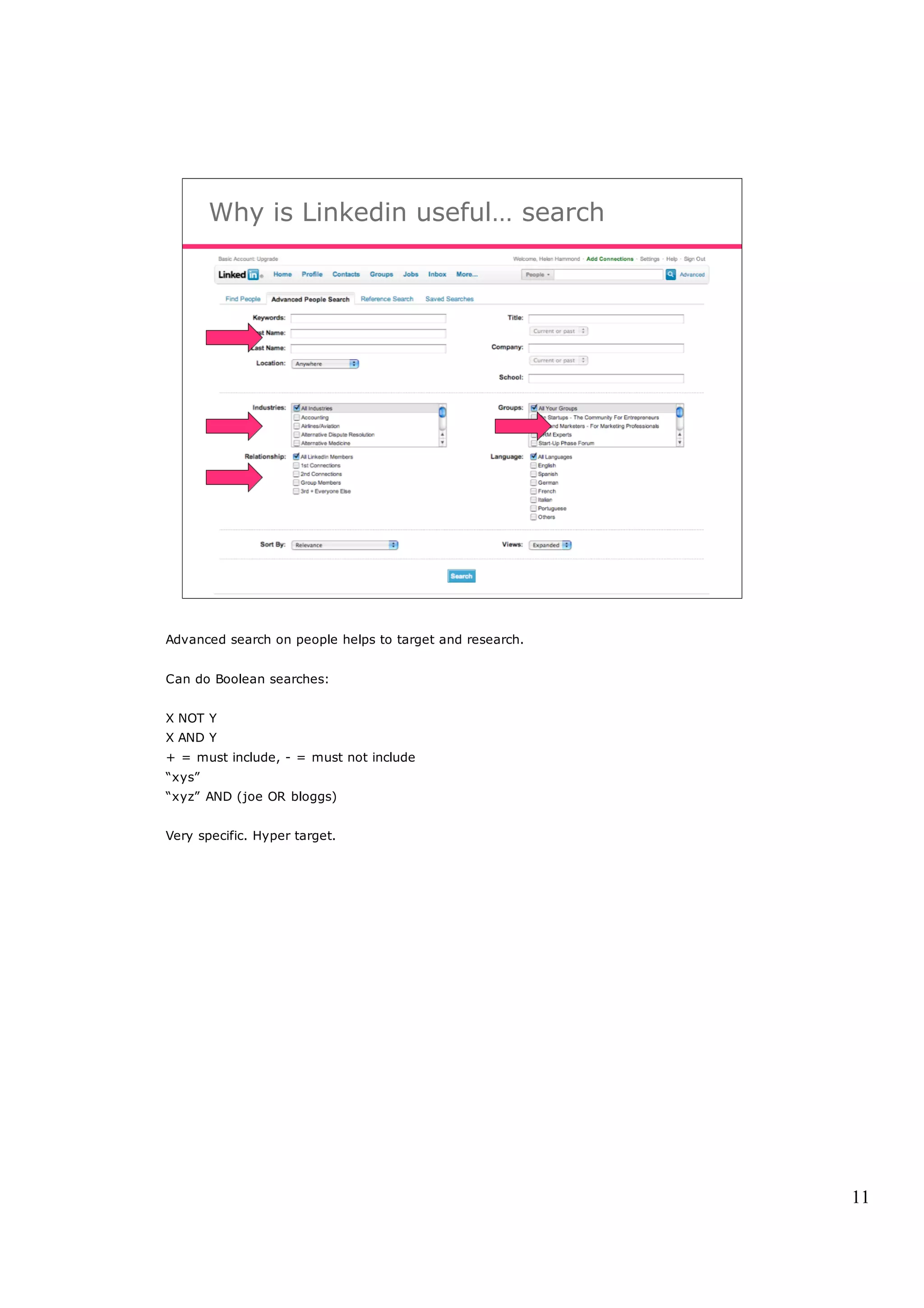 Why is Linkedin useful… search




Advanced search on people helps to target and research.


Can do Boolean searches:


X NOT Y
X AND Y
+ = must include, - = must not include
“xys”
“xyz” AND (joe OR bloggs)


Very specific. Hyper target.




                                                          11
 