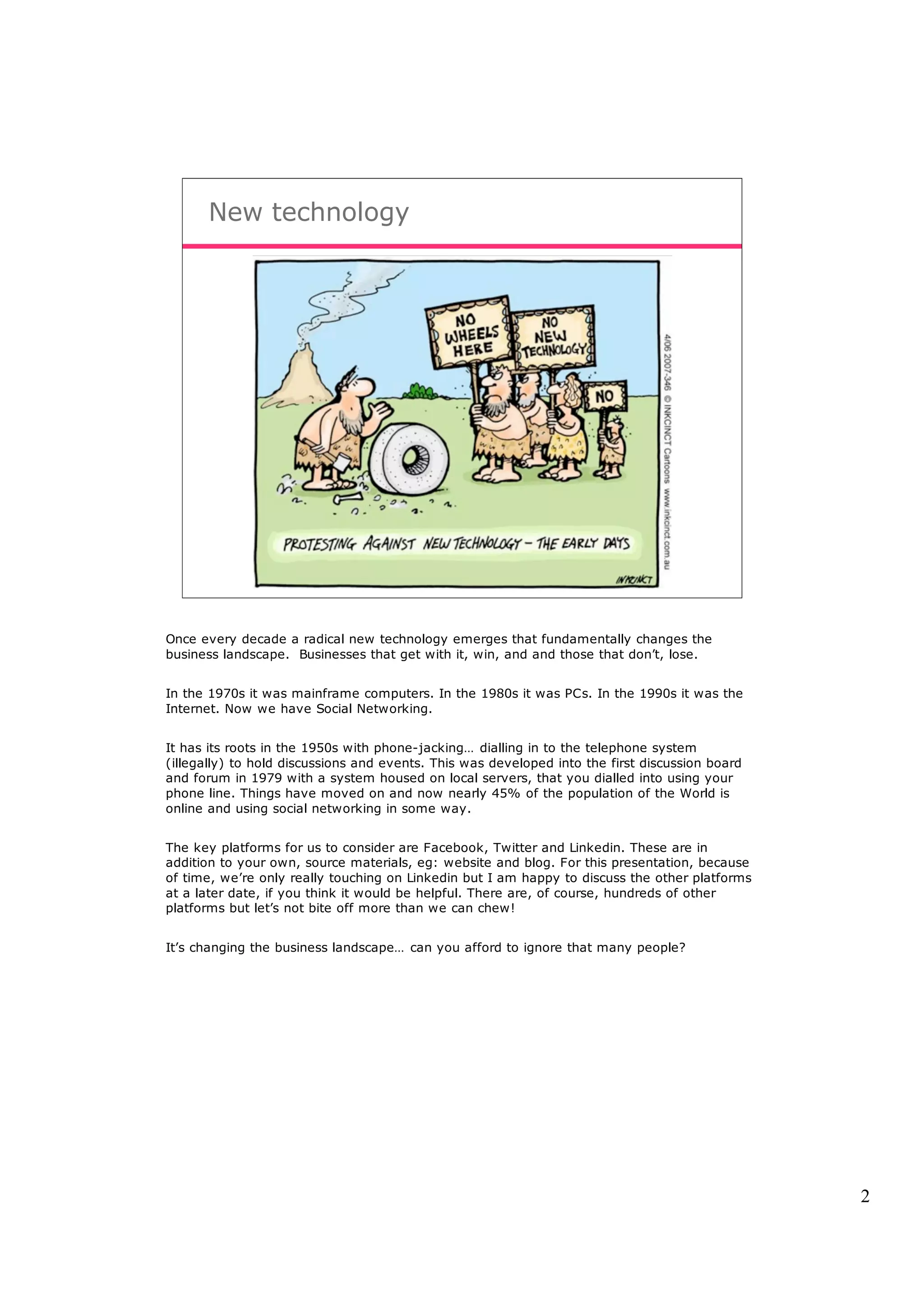 New technology




Once every decade a radical new technology emerges that fundamentally changes the
business landscape. Businesses that get with it, win, and and those that don’t, lose.


In the 1970s it was mainframe computers. In the 1980s it was PCs. In the 1990s it was the
Internet. Now we have Social Networking.


It has its roots in the 1950s with phone-jacking… dialling in to the telephone system
(illegally) to hold discussions and events. This was developed into the first discussion board
and forum in 1979 with a system housed on local servers, that you dialled into using your
phone line. Things have moved on and now nearly 45% of the population of the World is
online and using social networking in some way.


The key platforms for us to consider are Facebook, Twitter and Linkedin. These are in
addition to your own, source materials, eg: website and blog. For this presentation, because
of time, we’re only really touching on Linkedin but I am happy to discuss the other platforms
at a later date, if you think it would be helpful. There are, of course, hundreds of other
platforms but let’s not bite off more than we can chew!


It’s changing the business landscape… can you afford to ignore that many people?




                                                                                                 2
 