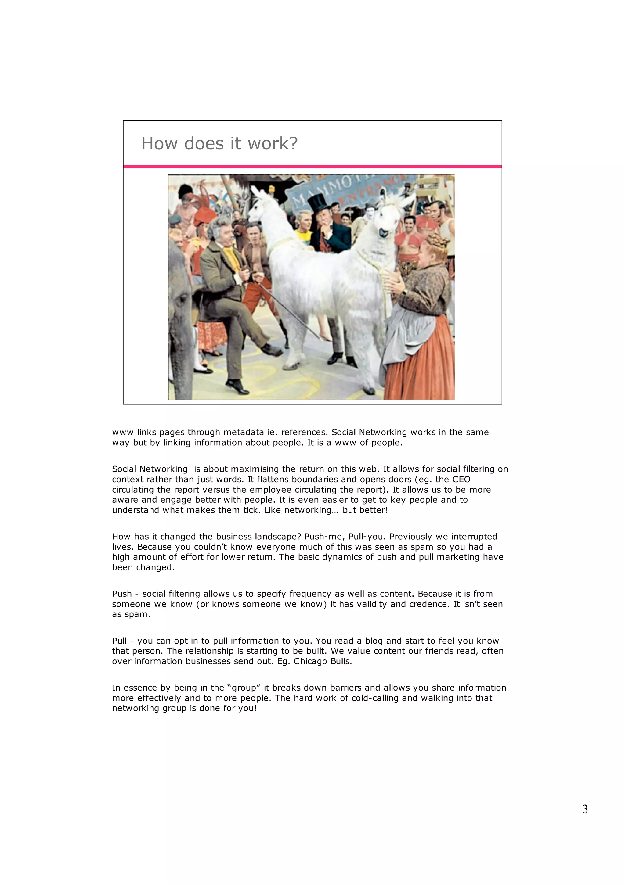 How does it work?




www links pages through metadata ie. references. Social Networking works in the same
way but by linking information about people. It is a www of people.


Social Networking is about maximising the return on this web. It allows for social filtering on
context rather than just words. It flattens boundaries and opens doors (eg. the CEO
circulating the report versus the employee circulating the report). It allows us to be more
aware and engage better with people. It is even easier to get to key people and to
understand what makes them tick. Like networking… but better!


How has it changed the business landscape? Push-me, Pull-you. Previously we interrupted
lives. Because you couldn’t know everyone much of this was seen as spam so you had a
high amount of effort for lower return. The basic dynamics of push and pull marketing have
been changed.


Push - social filtering allows us to specify frequency as well as content. Because it is from
someone we know (or knows someone we know) it has validity and credence. It isn’t seen
as spam.


Pull - you can opt in to pull information to you. You read a blog and start to feel you know
that person. The relationship is starting to be built. We value content our friends read, often
over information businesses send out. Eg. Chicago Bulls.


In essence by being in the “group” it breaks down barriers and allows you share information
more effectively and to more people. The hard work of cold-calling and walking into that
networking group is done for you!




                                                                                                  3
 
