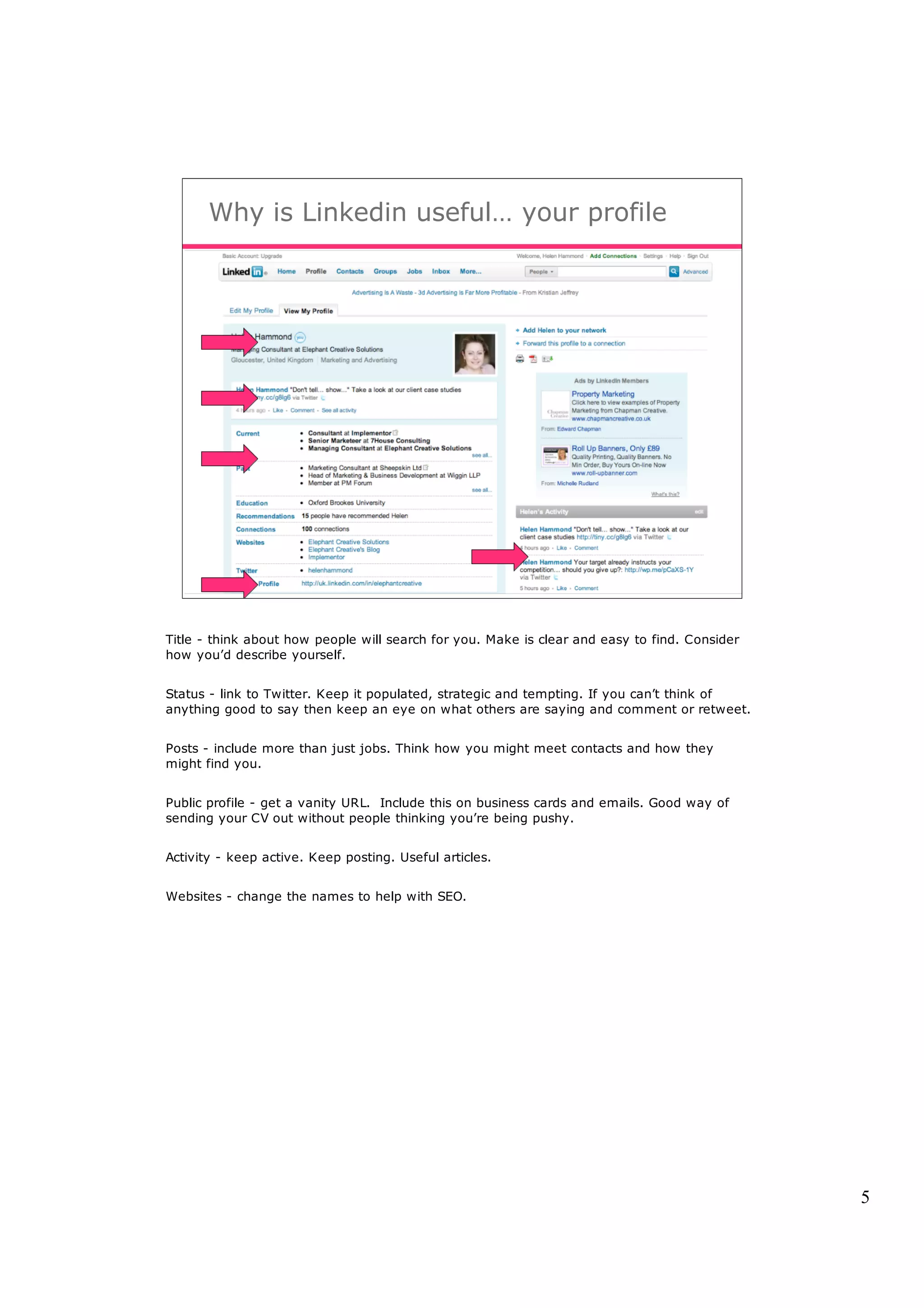 Why is Linkedin useful… your profile




Title - think about how people will search for you. Make is clear and easy to find. Consider
how you’d describe yourself.


Status - link to Twitter. Keep it populated, strategic and tempting. If you can’t think of
anything good to say then keep an eye on what others are saying and comment or retweet.


Posts - include more than just jobs. Think how you might meet contacts and how they
might find you.


Public profile - get a vanity URL. Include this on business cards and emails. Good way of
sending your CV out without people thinking you’re being pushy.


Activity - keep active. Keep posting. Useful articles.


Websites - change the names to help with SEO.




                                                                                               5
 