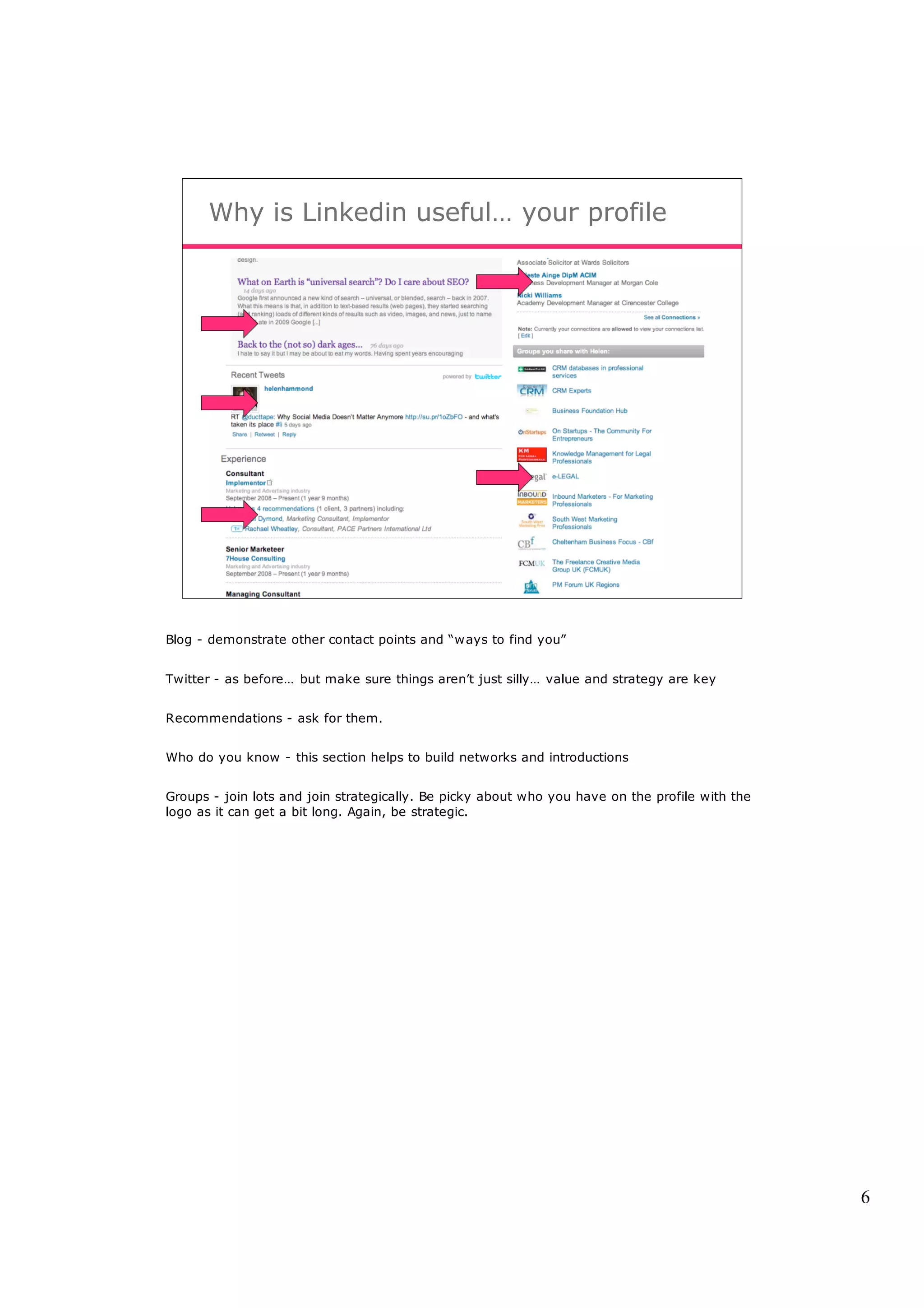 Why is Linkedin useful… your profile




Blog - demonstrate other contact points and “ways to find you”


Twitter - as before… but make sure things aren’t just silly… value and strategy are key


Recommendations - ask for them.


Who do you know - this section helps to build networks and introductions


Groups - join lots and join strategically. Be picky about who you have on the profile with the
logo as it can get a bit long. Again, be strategic.




                                                                                                 6
 
