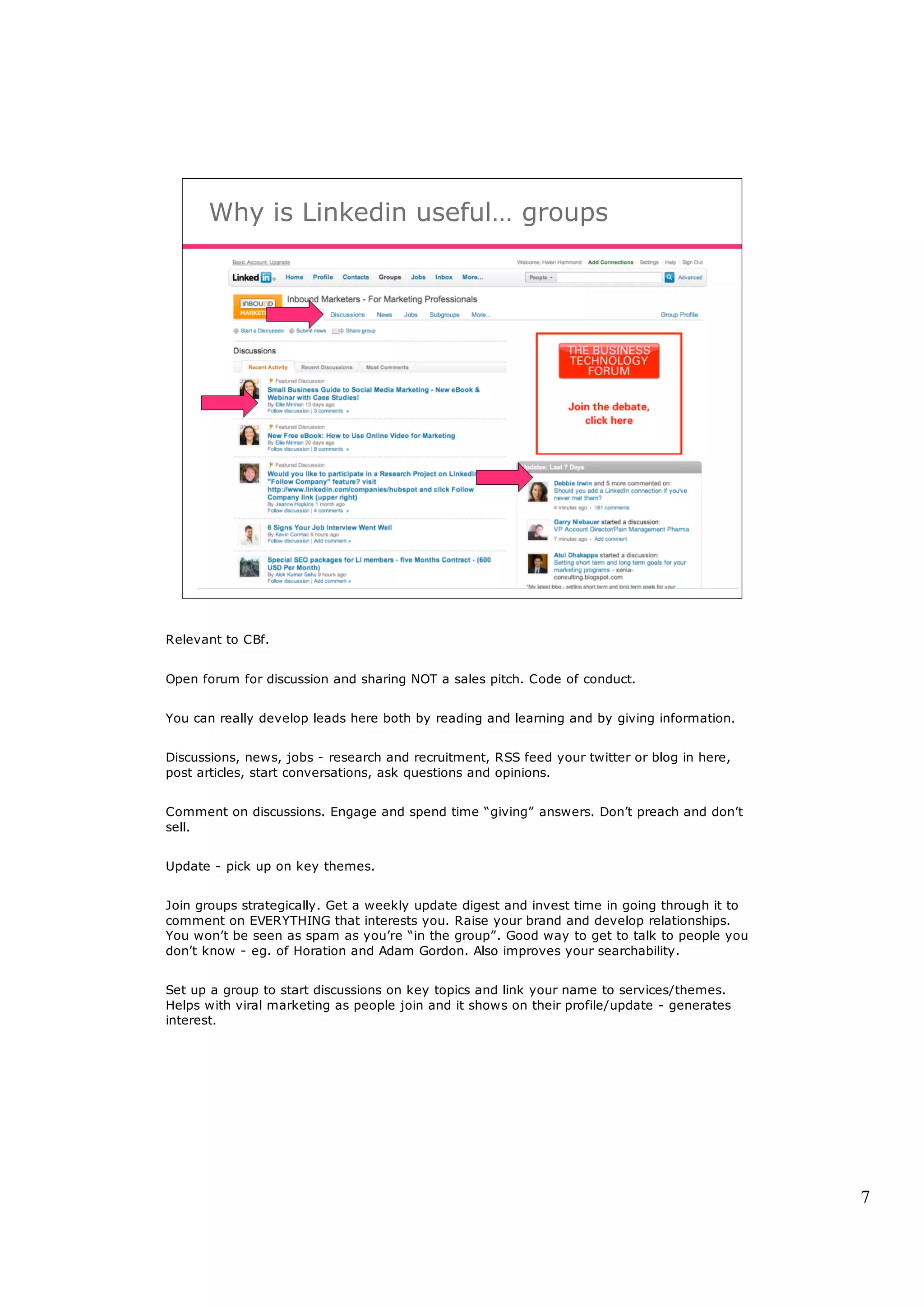 Why is Linkedin useful… groups




Relevant to CBf.


Open forum for discussion and sharing NOT a sales pitch. Code of conduct.


You can really develop leads here both by reading and learning and by giving information.


Discussions, news, jobs - research and recruitment, RSS feed your twitter or blog in here,
post articles, start conversations, ask questions and opinions.


Comment on discussions. Engage and spend time “giving” answers. Don’t preach and don’t
sell.


Update - pick up on key themes.


Join groups strategically. Get a weekly update digest and invest time in going through it to
comment on EVERYTHING that interests you. Raise your brand and develop relationships.
You won’t be seen as spam as you’re “in the group”. Good way to get to talk to people you
don’t know - eg. of Horation and Adam Gordon. Also improves your searchability.


Set up a group to start discussions on key topics and link your name to services/themes.
Helps with viral marketing as people join and it shows on their profile/update - generates
interest.




                                                                                               7
 
