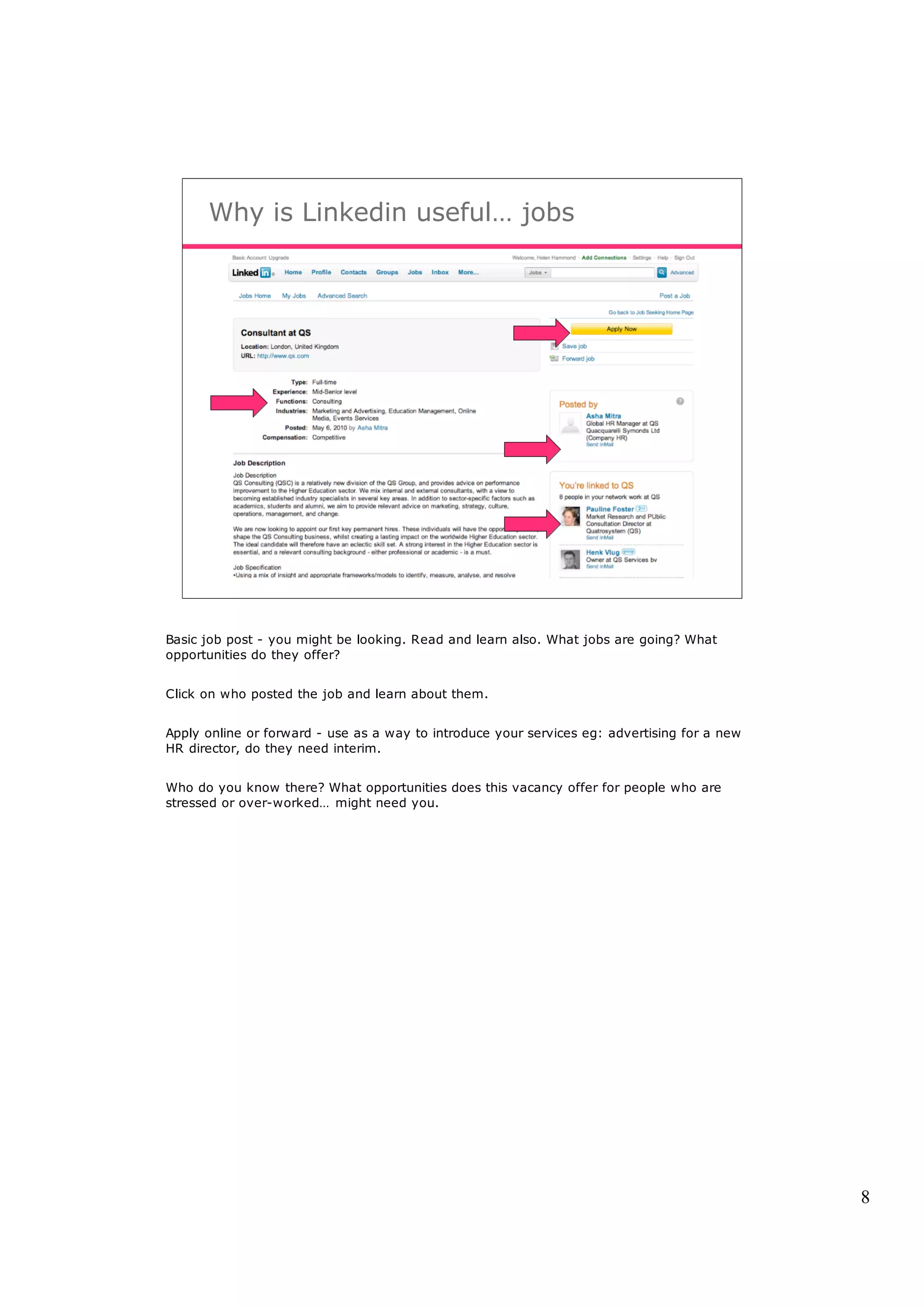 Why is Linkedin useful… jobs




Basic job post - you might be looking. Read and learn also. What jobs are going? What
opportunities do they offer?


Click on who posted the job and learn about them.


Apply online or forward - use as a way to introduce your services eg: advertising for a new
HR director, do they need interim.


Who do you know there? What opportunities does this vacancy offer for people who are
stressed or over-worked… might need you.




                                                                                              8
 