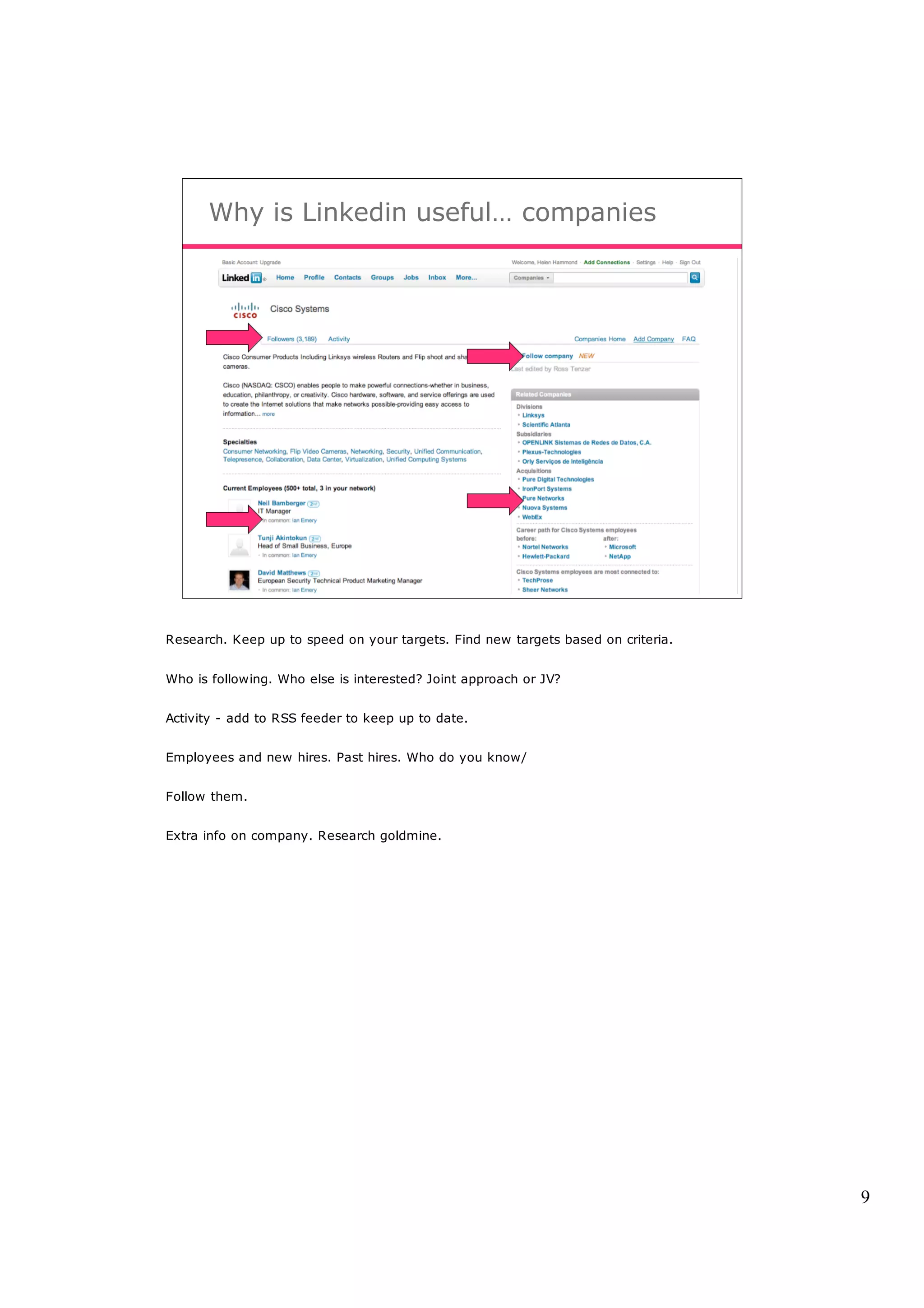 Why is Linkedin useful… companies




Research. Keep up to speed on your targets. Find new targets based on criteria.


Who is following. Who else is interested? Joint approach or JV?


Activity - add to RSS feeder to keep up to date.


Employees and new hires. Past hires. Who do you know/


Follow them.


Extra info on company. Research goldmine.




                                                                                  9
 