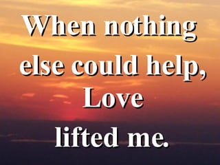 When nothing  else could help, Love  lifted me. 