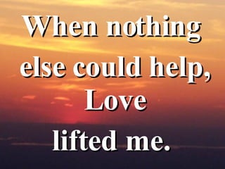 When nothing  else could help, Love  lifted me.  
