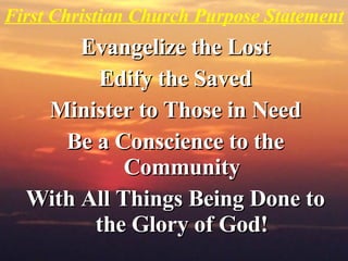 First Christian Church Purpose Statement Evangelize the Lost Edify the Saved Minister to Those in Need Be a Conscience to the Community With All Things Being Done to the Glory of God! 