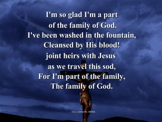 I'm so glad I'm a part of the family of God. I've been washed in the fountain, Cleansed by His blood! joint heirs with Jesus  as we travel this sod, For I'm part of the family, The family of God. CCLI License No. 560422 