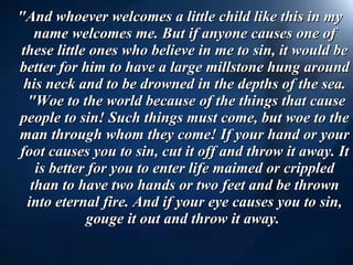   "And whoever welcomes a little child like this in my name welcomes me. But if anyone causes one of these little ones who believe in me to sin, it would be better for him to have a large millstone hung around his neck and to be drowned in the depths of the sea.  "Woe to the world because of the things that cause people to sin! Such things must come, but woe to the man through whom they come! If your hand or your foot causes you to sin, cut it off and throw it away. It is better for you to enter life maimed or crippled than to have two hands or two feet and be thrown into eternal fire. And if your eye causes you to sin, gouge it out and throw it away.  