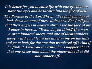It is better for you to enter life with one eye than to have two eyes and be thrown into the fire of hell.  The Parable of the Lost Sheep  "See that you do not look down on one of these little ones. For I tell you that their angels in heaven always see the face of my Father in heaven. "What do you think? If a man owns a hundred sheep, and one of them wanders away, will he not leave the ninety-nine on the hills and go to look for the one that wandered off? And if he finds it, I tell you the truth, he is happier about that one sheep than about the ninety-nine that did not wander off.  