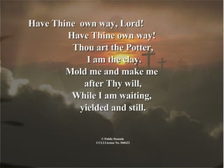 Have Thine  own way, Lord!  Have Thine own way!  Thou art the Potter, I am the clay. Mold me and make me  after Thy will, While I am waiting,  yielded and still. © Public Domain  CCLI License No. 560422 