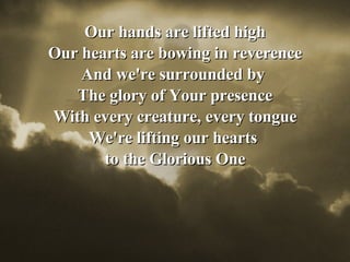 Our hands are lifted high Our hearts are bowing in reverence And we're surrounded by  The glory of Your presence With every creature, every tongue We're lifting our hearts  to the Glorious One 