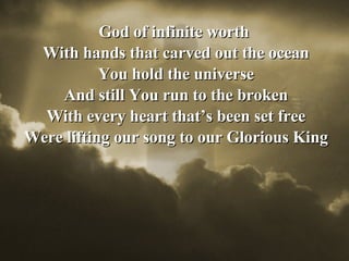 God of infinite worth  With hands that carved out the ocean You hold the universe And still You run to the broken With every heart that’s been set free Were lifting our song to our Glorious King 