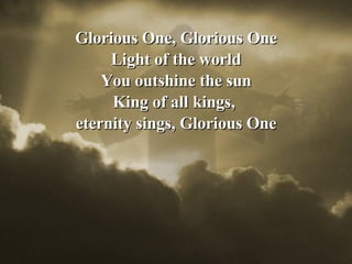 Glorious One, Glorious One Light of the world You outshine the sun King of all kings,  eternity sings, Glorious One 