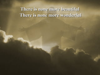 There is none more beautiful  There is none more wonderful 