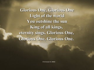 Glorious One, Glorious One Light of the world You outshine the sun King of all kings,  eternity sings, Glorious One,  Glorious One, Glorious One.   CCLI License No. 560422 
