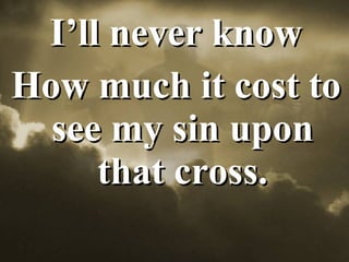 I’ll never know How much it cost to see my sin upon that cross. 