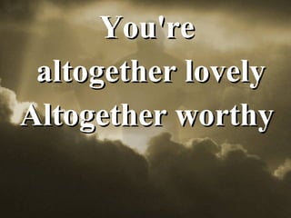 You're altogether lovely Altogether worthy 