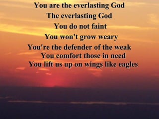 You are the everlasting God  The everlasting God  You do not faint You won't grow weary You're the defender of the weak  You comfort those in need  You lift us up on wings like eagles   