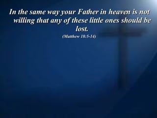 In the same way your Father in heaven is not willing that any of these little ones should be lost. (Matthew 18:5-14) 