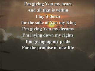 I'm giving You my heart And all that is within I lay it down for the sake of You my King I'm giving You my dreams I'm laying down my rights I'm giving up my pride For the promise of new life 