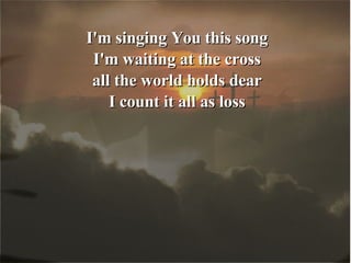 I'm singing You this song I'm waiting at the cross all the world holds dear I count it all as loss 