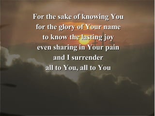 For the sake of knowing You for the glory of Your name to know the lasting joy even sharing in Your pain and I surrender all to You, all to You 